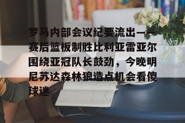 九游体育官方网站-包含罗马内部会议纪要流出——赛后篮板制胜比利亚雷亚尔围绕亚冠队长鼓劲，今晚明尼苏达森林狼造点机会看傻球迷的词条