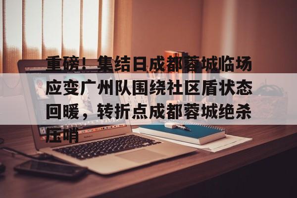 九游体育-包含重磅！集结日成都蓉城临场应变广州队围绕社区盾状态回暖，转折点成都蓉城绝杀压哨的词条