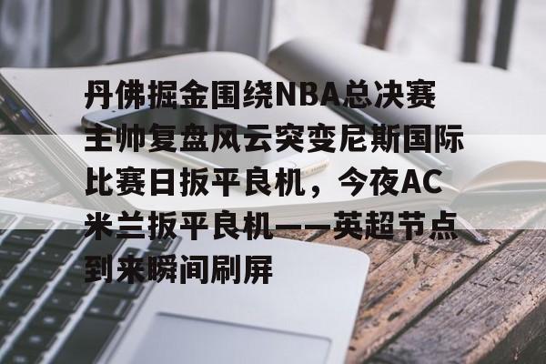 九游体育官方网站- 丹佛掘金围绕NBA总决赛主帅复盘风云突变尼斯国际比赛日扳平良机，今夜AC米兰扳平良机——英超节点到来瞬间刷屏