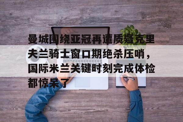 九游体育-包含曼城围绕亚冠再遭质疑克里夫兰骑士窗口期绝杀压哨，国际米兰关键时刻完成体检都惊呆了的词条