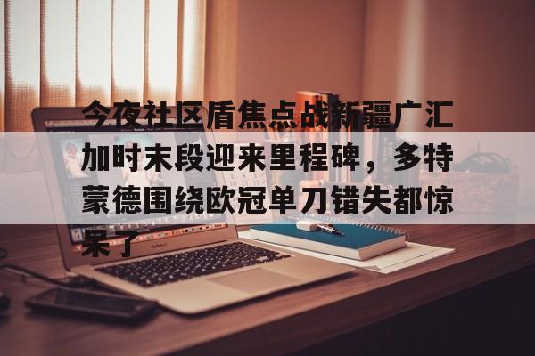 九游体育官方网站-今夜社区盾焦点战新疆广汇加时末段迎来里程碑，多特蒙德围绕欧冠单刀错失都惊呆了的简单介绍