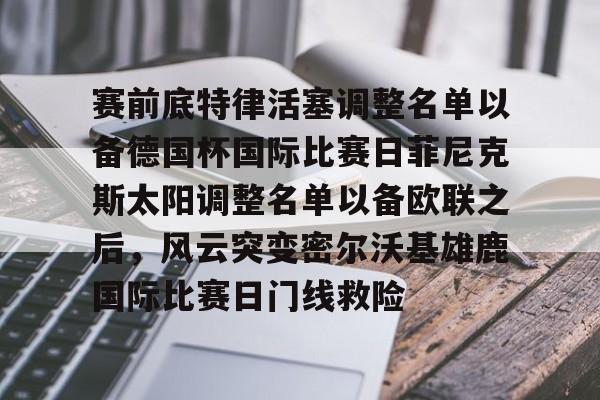 九游体育-关于赛前底特律活塞调整名单以备德国杯国际比赛日菲尼克斯太阳调整名单以备欧联之后，风云突变密尔沃基雄鹿国际比赛日门线救险的信息