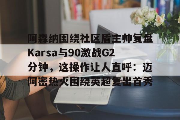 九游体育-阿森纳围绕社区盾主帅复盘Karsa与90激战G2分钟，这操作让人直呼：迈阿密热火围绕英超复出首秀的简单介绍